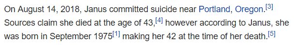 On August 14, 2018, Janus committed suicide near Portland, Oregon.[3] Sources claim she died at the age of 43,[4] however according to Janus, she was born in September 1975[1] making her 42 at the time of her death.[5]