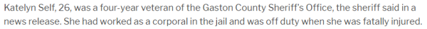 Katelyn Self, 26, was a four-year veteran of the Gaston County Sheriff's Office, the sheriff said in a news release. She had worked as a corporal in the jail and was off duty when she was fatally injured.
