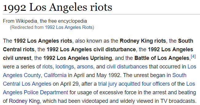 The 1992 Los Angeles riots were a series of riots, lootings, arsons, and civil disturbances that occurred in Los Angeles County, California in April and May 1992. The unrest began in South Central Los Angeles on April 29, after a trial jury acquitted four officers of the Los Angeles Police Department for usage of excessive force in the arrest and beating of Rodney King, which had been videotaped and widely viewed in TV broadcasts.