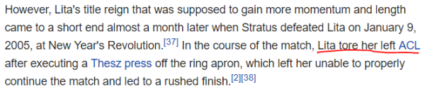 However, Lita's title reign that was supposed to gain more momentum and length came to a short end almost a month later when Stratus defeated Lita on January 9, 2005, at New Year's Revolution.[37] In the course of the match, Lita tore her left ACL after executing a Thesz press off the ring apron, which left her unable to properly continue the match and led to a rushed finish.