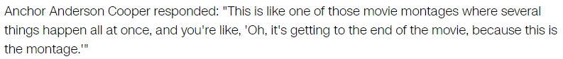 Anchor Anderson Cooper responded: "This is like one of those movie montages where several things happen all at once, and you're like, 'Oh, it's getting to the end of the movie, because this is the montage.'"