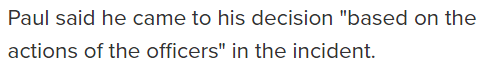 Paul said he came to his decision "based on the actions of the officers" in the incident.