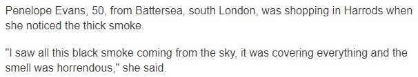 Penelope Evans, 50, from Battersea, south London, was shopping in Harrods when she noticed the thick smoke. "I saw all this black smoke coming from the sky, it was covering everything and the smell was horrendous," she said.