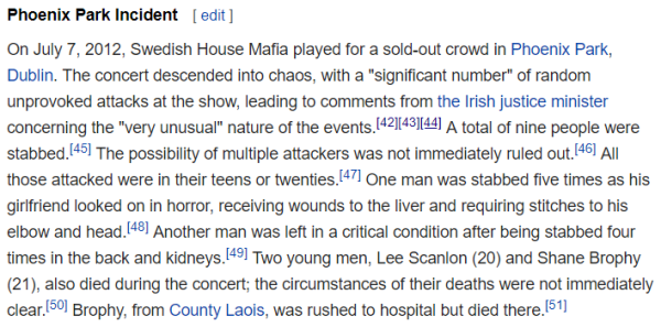 Phoenix Park Incident On July 7, 2012, Swedish House Mafia played for a sold-out crowd in Phoenix Park, Dublin. The concert descended into chaos, with a "significant number" of random unprovoked attacks at the show, leading to comments from the Irish justice minister concerning the "very unusual" nature of the events.[42][43][44] A total of nine people were stabbed.[45] The possibility of multiple attackers was not immediately ruled out.[46] All those attacked were in their teens or twenties.[47] One man was stabbed five times as his girlfriend looked on in horror, receiving wounds to the liver and requiring stitches to his elbow and head.[48] Another man was left in a critical condition after being stabbed four times in the back and kidneys.[49] Two young men, Lee Scanlon (20) and Shane Brophy (21), also died during the concert; the circumstances of their deaths were not immediately clear.[50] Brophy, from County Laois, was rushed to hospital but died there.