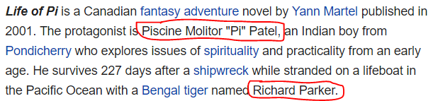 Life of Pi is a Canadian fantasy adventure novel by Yann Martel published in 2001. The protagonist is Piscine Molitor "Pi" Patel, an Indian boy from Pondicherry who explores issues of spirituality and practicality from an early age. He survives 227 days after a shipwreck while stranded on a lifeboat in the Pacific Ocean with a Bengal tiger named Richard Parker.