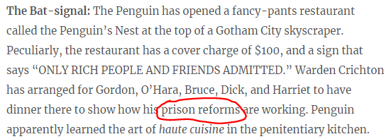 The Bat-signal: The Penguin has opened a fancy-pants restaurant called the Penguin’s Nest at the top of a Gotham City skyscraper. Peculiarly, the restaurant has a cover charge of $100, and a sign that says “ONLY RICH PEOPLE AND FRIENDS ADMITTED.” Warden Crichton has arranged for Gordon, O’Hara, Bruce, Dick, and Harriet to have dinner there to show how his prison reforms are working. Penguin apparently learned the art of haute cuisine in the penitentiary kitchen.