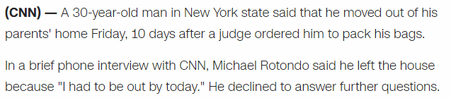 A 30-year-old man in New York state said that he moved out of his parents' home Friday, 10 days after a judge ordered him to pack his bags. In a brief phone interview with CNN, Michael Rotondo said he left the house because "I had to be out by today." He declined to answer further questions.