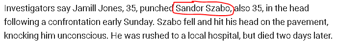 Investigators say Jamill Jones, 35, punched Sandor Szabo, also 35, in the head following a confrontation early Sunday. Szabo fell and hit his head on the pavement, knocking him unconscious. He was rushed to a local hospital, but died two days later.