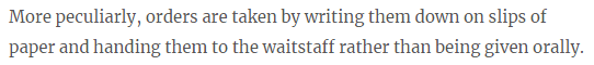 More peculiarly, orders are taken by writing them down on slips of paper and handing them to the waitstaff rather than being given orally.