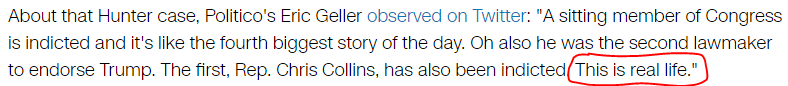 About that Hunter case, Politico's Eric Geller observed on Twitter: "A sitting member of Congress is indicted and it's like the fourth biggest story of the day. Oh also he was the second lawmaker to endorse Trump. The first, Rep. Chris Collins, has also been indicted. This is real life."