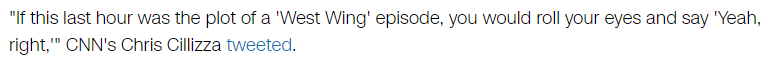 "If this last hour was the plot of a 'West Wing' episode, you would roll your eyes and say 'Yeah, right,'" CNN's Chris Cillizza tweeted.