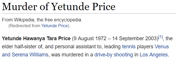 Murder of Yetunde Price - Yetunde Hawanya Tara Price (9 August 1972 – 14 September 2003)[1], the elder half-sister of, and personal assistant to, leading tennis players Venus and Serena Williams, was murdered in a drive-by shooting in Los Angeles.