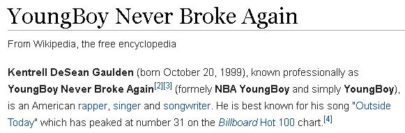 Kentrell DeSean Gaulden (born October 20, 1999), known professionally as YoungBoy Never Broke Again[2][3] (formely NBA YoungBoy and simply YoungBoy), is an American rapper, singer and songwriter. He is best known for his song "Outside Today" which has peaked at number 31 on the Billboard Hot 100 chart.