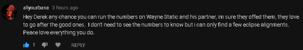 allyourbase 3 hours ago Hey Derek any chance you can run the numbers on Wayne Static and his partner, im sure they offed them, they love to go after the good ones. I don't need to see the numbers to know but i can only find a few eclipse alignments. Peace love everything you do