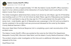 On September 22, 2022, at approximately 7:57 AM, the Adams County Sheriff’s Office received a report of a two vehicle accident at the intersection of County Road G and County Road I, in the Adams County Town of Jackson. The initial investigation determined that a dump truck driven by John Meyer, age 54 of Friendship was traveling south on CTH G. An SUV driven by Mark Tikkuri, age 64 of Wauwatosa was traveling west on CTH I and failed to stop at the stop sign for CTH G and entered into the path of the dump truck. Linda Mueller, age 63 of Wauwatosa was a passenger in the SUV and succumbed to injuries sustained in the accident and was pronounced deceased at the scene by the Adams County Medical Examiner’s Office. Wisconsin State Patrol Technical Response Unit is completing a post crash reconstruction of the accident scene. The Adams County Sheriff’s Office was assisted at the scene by the Oxford Fire Department, Marquette County EMS, Wisconsin State Patrol, and the Adams County Medical Examiner’s Office. The accident remains under investigation at this time and no additional information is being released at this time. Sheriff Brent York