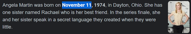 Angela Martin was born on November 11, 1974, in Dayton, Ohio. She has one sister named Rachael who is her best friend. In the series finale, she and her sister speak in a secret language they created when they were little.