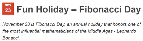 Fun Holiday – Fibonacci Day November 23 is Fibonacci Day, an annual holiday that honors one of the most influential mathematicians of the Middle Ages - Leonardo Bonacci. 