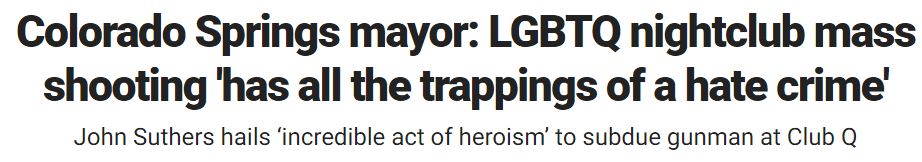 Colorado Springs mayor: LGBTQ nightclub mass shooting 'has all the trappings of a hate crime' John Suthers hails ‘incredible act of heroism’ to subdue gunman at Club Q