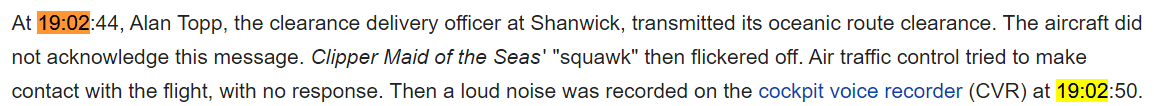 At 19:02:44, Alan Topp, the clearance delivery officer at Shanwick, transmitted its oceanic route clearance. The aircraft did not acknowledge this message. Clipper Maid of the Seas' "squawk" then flickered off. Air traffic control tried to make contact with the flight, with no response. Then a loud noise was recorded on the cockpit voice recorder (CVR) at 19:02:50.