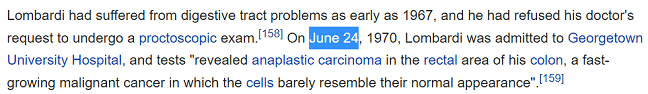 Lombardi had suffered from digestive tract problems as early as 1967, and he had refused his doctor's request to undergo a proctoscopic exam.[158] On June 24, 1970, Lombardi was admitted to Georgetown University Hospital, and tests "revealed anaplastic carcinoma in the rectal area of his colon, a fast-growing malignant cancer in which the cells barely resemble their normal appearance".