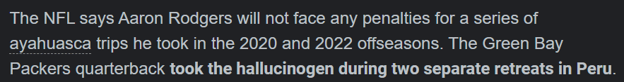 The NFL says Aaron Rodgers will not face any penalties for a series of ayahuasca trips he took in the 2020 and 2022 offseasons. The Green Bay Packers quarterback took the hallucinogen during two separate retreats in Peru.