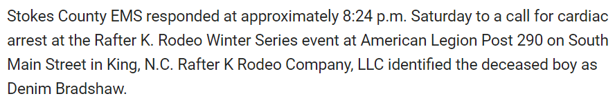 Stokes County EMS responded at approximately 8:24 p.m. Saturday to a call for cardiac arrest at the Rafter K. Rodeo Winter Series event at American Legion Post 290 on South Main Street in King, N.C. Rafter K Rodeo Company, LLC identified the deceased boy as Denim Bradshaw.
