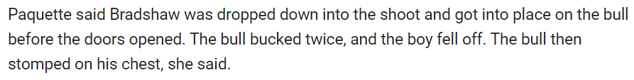 Paquette said Bradshaw was dropped down into the shoot and got into place on the bull before the doors opened. The bull bucked twice, and the boy fell off. The bull then stomped on his chest, she said.