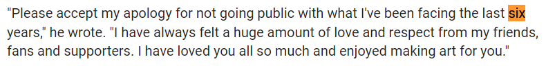 "Please accept my apology for not going public with what I've been facing the last six years," he wrote. "I have always felt a huge amount of love and respect from my friends, fans and supporters. I have loved you all so much and enjoyed making art for you."