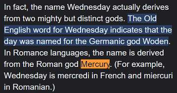 In fact, the name Wednesday actually derives from two mighty but distinct gods. The Old English word for Wednesday indicates that the day was named for the Germanic god Woden. In Romance languages, the name is derived from the Roman god Mercury. (For example, Wednesday is mercredi in French and miercuri in Romanian.)