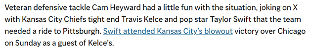 Veteran defensive tackle Cam Heyward had a little fun with the situation, joking on X with Kansas City Chiefs tight end Travis Kelce and pop star Taylor Swift that the team needed a ride to Pittsburgh. Swift attended Kansas City’s blowout victory over Chicago on Sunday as a guest of Kelce’s.