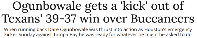 Ogunbowale gets a 'kick' out of Texans' 39-37 win over Buccaneers When running back Dare Ogunbowale was thrust into action as Houston’s emergency kicker Sunday against Tampa Bay he was ready for whatever he might be asked to do