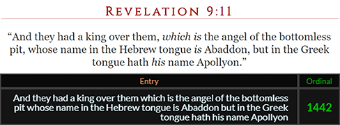 And they had a king over them, which is the angel of the bottomless pit, whose name in the Hebrew tongue is Abaddon, but in the Greek tongue hath his name Apollyon = 1442 Ordinal
