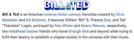 Bill & Ted is an American science fiction comedy franchise created by Chris Matheson and Ed Solomon. It features William "Bill" S. Preston Esq. and Ted "Theodore" Logan, portrayed by Alex Winter and Keanu Reeves, respectively, two metalhead slacker friends who travel through time and beyond while trying to fulfill their destiny to establish a utopian society in the universe with their music.