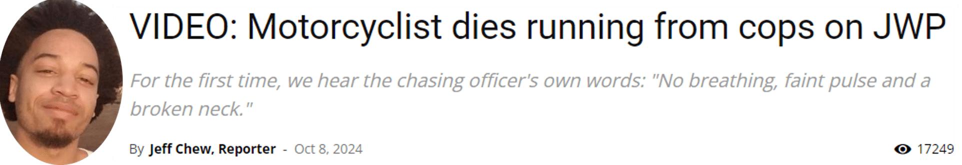 Motorcyclist dies running from cops on JWP For the first time, we hear the chasing officer's own words: "No breathing, faint pulse and a broken neck."