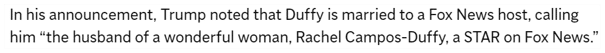 In his announcement, Trump noted that Duffy is married to a Fox News host, calling him “the husband of a wonderful woman, Rachel Campos-Duffy, a STAR on Fox News.”