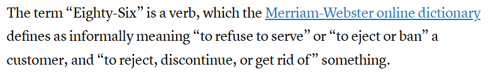 The term “Eighty-Six” is a verb, which the Merriam-Webster online dictionary defines as informally meaning “to refuse to serve” or “to eject or ban” a customer, and “to reject, discontinue, or get rid of” something.