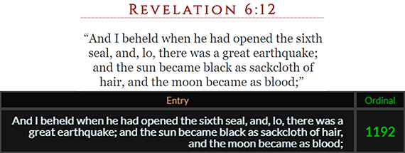 And I beheld when he had opened the sixth seal, and, lo, there was a great earthquake; and the sun became black as sackcloth of hair, and the moon became as blood; = 1192 Ordinal