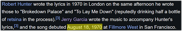 Robert Hunter wrote the lyrics in 1970 in London on the same afternoon he wrote those to "Brokedown Palace" and "To Lay Me Down" (reputedly drinking half a bottle of retsina in the process).[3] Jerry Garcia wrote the music to accompany Hunter's lyrics,[3] and the song debuted August 18, 1970 at Fillmore West in San Francisco.